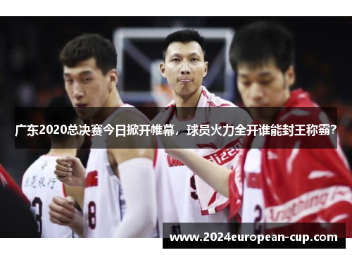 广东2020总决赛今日掀开帷幕，球员火力全开谁能封王称霸？