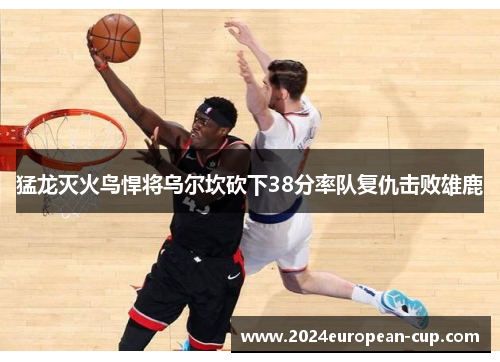 猛龙灭火鸟悍将乌尔坎砍下38分率队复仇击败雄鹿
